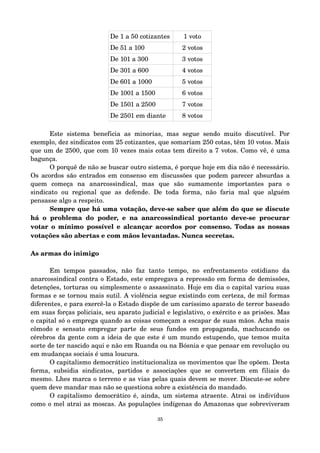 De 1 a 50 cotizantes 1 voto 
De 51 a 100 2 votos 
De 101 a 300 3 votos 
De 301 a 600 4 votos 
De 601 a 1000 5 votos 
De 1001 a 1500 6 votos 
De 1501 a 2500 7 votos 
De 2501 em diante 8 votos 
Este sistema beneficia as minorias, mas segue sendo muito discutível. Por 
exemplo, dez sindicatos com 25 cotizantes, que somariam 250 cotas, têm 10 votos. Mais 
que um de 2500, que com 10 vezes mais cotas tem direito a 7 votos. Como vê, é uma 
bagunça. 
O porquê de não se buscar outro sistema, é porque hoje em dia não é necessário. 
Os acordos são entrados em consenso em discussões que podem parecer absurdas a 
quem começa na anarcossindical, mas que são sumamente importantes para o 
sindicato ou regional que as defende. De toda forma, não faria mal que alguém 
pensasse algo a respeito. 
Sempre que há uma votação, deve­se 
saber que além do que se discute 
há o problema do poder, e na anarcossindical portanto deve­se 
procurar 
votar o mínimo possível e alcançar acordos por consenso. Todas as nossas 
votações são abertas e com mãos levantadas. Nunca secretas. 
As armas do inimigo 
Em tempos passados, não faz tanto tempo, no enfrentamento cotidiano da 
anarcossindical contra o Estado, este empregava a repressão em forma de demissões, 
detenções, torturas ou simplesmente o assassinato. Hoje em dia o capital variou suas 
formas e se tornou mais sutil. A violência segue existindo com certeza, de mil formas 
diferentes, e para exercê­la 
o Estado dispõe de um caríssimo aparato de terror baseado 
em suas forças policiais, seu aparato judicial e legislativo, o exército e as prisões. Mas 
o capital só o emprega quando as coisas começam a escapar de suas mãos. Acha mais 
cômodo e sensato empregar parte de seus fundos em propaganda, machucando os 
cérebros da gente com a ideia de que este é um mundo estupendo, que temos muita 
sorte de ter nascido aqui e não em Ruanda ou na Bósnia e que pensar em revolução ou 
em mudanças sociais é uma loucura. 
O capitalismo democrático institucionaliza os movimentos que lhe opõem. Desta 
forma, subsidia sindicatos, partidos e associações que se convertem em filiais do 
mesmo. Lhes marca o terreno e as vias pelas quais devem se mover. Discute­se 
sobre 
quem deve mandar mas não se questiona sobre a existência do mandado. 
O capitalismo democrático é, ainda, um sistema atraente. Atrai os indivíduos 
como o mel atrai as moscas. As populações indígenas do Amazonas que sobreviveram 
35 
 