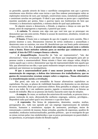 ao genocídio, quando através de lutas e sacrifícios conseguiram com que o governo 
reconheesse seus direitos sobre suas terras e que lhes cedesse porcentagens sobre as 
explorações mineiras de ouro, por exemplo, construíram casas, instalaram parabólicas 
e assistiram novelas em português. O ideal a que aspiram os povos que o capitalismo 
mantém assolados por pestes, fome e guerras (para nos lembrarmos do bem que 
vivemos), é a democracia capitalista, o sistema abaixo do qual aqui padecemos. 
Se alguém encara a democracia, o Estado, a empresa e dança ao som que lhe 
tocam, antes de empregarem a repressão, é possível que usem: 
­A 
calúnia. Te atacam com algo com que você tem que se preocupar em 
demonstrar que não está correto. Podem te acusar de mentiros@, alcoólatra, viciad@ em 
drogas, aidétic@, violent@... 
­O 
boato. O boato tem a vantagem de que ele é jogado e corre sozinho. Não é 
preciso mostrar a cara. Documentos internos de certos sindicatos o aconselham e 
descrevem como os nazistas, nos anos 30, descobriram que um boato podia atravessar 
a Alemanha em três dias. A anarcossindical não emprega jamais nem a calúnia 
nem o boato. Esses métodos sobram para as merdas que colaboram com o 
capital. A luta da CNT é sempre franca e aberta. 
­A 
desqualificação. Acusar­lhe 
de “não ser representativo”, “não dar 
alternativas”, “estar arruinando a empresa”, são frases que empregarão para pôr as 
pessoas contra a anarcossindical. Nossa missão é fazer este ataque voltar, dirigi­lo 
contra aquele que o envia e demonstrar que tipo de representatividade tem aquelx que 
fala, que alternativas nos dão, e que quem realmente sempre arruína uma empresa é a 
patronal, por interesse ou incompetência. 
O que a anarcossindical pede é uma menor jornada de trabalho, a 
manutenção do emprego, a defesa dos interesses d@s trabalhadorxs, que os 
gastos de reconversões recaiam sempre sobre a empresa... Nossa alternativa 
é a transformação social, a revolução. 
Em geral, não caia na armadilha de buscar alternativas capitalistas ao 
capitalismo. Ou seja, os planos de viabilidade baseados em demissões ou em abertura 
de novos mercados, deixe que o patronato elabore. Esta gentalha se adapta a tudo que 
tem a seu redor. Se é um ambiente passivo, jogarão a reconversão e as faturas ao 
mundo do trabalho. Mas se as pessoas são hostis, buscarão outro tipo de soluções. 
­A 
compra. Às vezes, se nenhum dos anteriores dá resultado, se procura tirar a 
pessoa incômoda do meio, oferecendo­lhe 
melhores empregos, salários, privilégios... 
Dependerá cada qual saber qual é seu interesse e o que deve fazer. 
­A 
repressão. Em forma de julgamentos, demissões, sanções, multas, 
perseguições etc., tudo isso apoiado por um emprego impressionante de métodos 
técnicos, humanos e econômicos: equipes de assessores, psicólogos, meios de 
comunicação e controle de massas, forças armadas, guardas de segurança, quadros de 
mandados, sindicatos institucionalizados, partidos políticos... que se encargarão de que 
as coisas corram pelas vias estabelecidas e que os povos permaneçam na passividade e 
na ignorância, os principais aliados do Estado­capital. 
36 
 