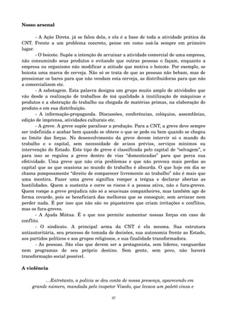 Nosso arsenal 
­A 
Ação Direta. já se falou dela, e ela é a base de toda a atividade prática da 
CNT. Frente a um problema concreto, pense em como usá­la 
sempre em primeiro 
lugar. 
­O 
boicote. Supõe a intenção de arruinar a atividade comercial de uma empresa, 
não consumindo seus produtos e evitando que outras pessoas o façam, enquanto a 
empresa ou organismo não modificar a atitude que motiva o boicote. Por exemplo, se 
boicota uma marca de cerveja. Não só se trata de que as pessoas não bebam, mas de 
pressionar os bares para que não vendam esta cerveja, as distribuidoras para que não 
a comercializem etc. 
­A 
sabotagem. Esta palavra designa um grupo muito amplo de atividades que 
vão desde a realização de trabalhos de má qualidade à inutilização de máquinas e 
produtos e a obstrução do trabalho na chegada de matérias primas, na elaboração do 
produto e em sua distribuição. 
­A 
informação­propaganda. 
Discussões, conferências, colóquios, assembleias, 
edição de imprensa, atividades culturais etc. 
­A 
greve. A greve supõe paralisar a produção. Para a CNT, a greve deve sempre 
ser indefinida e acabar bem quando se obteve o que se pede ou bem quando se chegou 
ao limite das forças. No desenvolvimento da greve devem intervir só o mundo do 
trabalho e o capital, sem necessidade de avisos prévios, serviços mínimos ou 
intervenção do Estado. Este tipo de greve é classificada pelo capital de “selvagem”, e 
para isso se regulou a greve dentro de vias “domesticadas” para que perca sua 
efetividade. Uma greve que não cria problemas e que não provoca mais perdas ao 
capital que as que ocasiona ao mundo do trabalho é absurda. O que hoje em dia se 
chama pomposamente “direito de comparecer livremente ao trabalho” não é mais que 
uma mentira. Fazer uma greve significa romper a trégua e declarar abertas as 
hostilidades. Quem a sustenta e corre os riscos é a pessoa ativa, não o fura­greves. 
Quem rompe a greve prejudica não só a seus/suas companheir@s, mas também age de 
forma covarde, pois se beneficiará das melhoras que se conseguir, sem arriscar nem 
perder nada. É por isso que não são @s piqueteir@s que criam irritações e conflitos, 
mas os fura­greves. 
­A 
Ajuda Mútua. É o que nos permite aumentar nossas forças em caso de 
conflito. 
­O 
sindicato. A principal arma da CNT é ela mesma. Sua estrutura 
antiautoritária, seu processo de tomada de decisões, sua autonomia frente ao Estado, 
aos partidos políticos e aos grupos religiosos, e sua finalidade transformadora. 
­As 
pessoas. São elas que devem ser a protagonista, sem líderes, vanguardas 
nem programas de seu próprio destino. Sem gente, sem povo, não haverá 
transformação social possível. 
A violência 
…Entretanto, a polícia se deu conta de nossa presença, aparecendo em 
grande número, mandada pelo inspetor Visedo, que levava um paletó cinza e 
37 
 