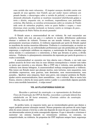 uma cartola das mais reluzentes... O inspetor avançou decidido contra nós 
seguido de seus agentes; mas Castell, que por andar manco utilizava um 
pesado bastão, o descarregou sobre a cartola do policial, a amassando e o 
deixando abismado. A polícia se mostrava incansável distribuindo golpes a 
torto e direito, enquanto nós, os revoltosos, respondíamos com pedradas 
certeiras. Dos balcões, os vizinhos arremessavam sobre os viciados de Visedo 
toda sorte de estranhos projéteis, entre os quais baldes e cuspes, e vozes 
femininas eram ouvidas incitando os homens contra os inimigos do povo... 
(Recordações de Pedro Valina do século passado) 
O Estado acusa a anarcossindical de ser violenta. Se você encurralar um 
cachorro, bater nele com um pau e o cachorro te morder, dificilmente poderemos 
chamar o cachorro de violento. Vivemos em um mundo violento, mas não somos 
precisamente seus/suas criadorxs. A violência organizada por parte do Estado capital 
se manifesta de muitas maneiras diferentes. Violência é a contaminação, as mortes no 
trabalho ou indo até ele, as enfermidades profissionais que são produzidas por falta de 
segurança, a exploração cotidiana na empresa, a sustentação de forças armadas cuja 
única missão é o assassinato e o extermínio, a fome que devasta os povos, a dívida 
externa... Violência é o planejamento sistemático da repressão por parte do governo e o 
roubo à sociedade. 
A anarcossindical se encontra em luta aberta com o Estado, e em todo caso 
podem acusá­la 
de levar esta luta às suas últimas consequências e resistir com todos 
os meios que encontra a seu alcance. Mas a CNT não é violenta, nem partidária da 
violência nem dessas bobagens. A anarcossindical rechaça energicamente a violência. 
Não temos um Estado maior que planeje mortes, nem torturas, nem sequestros, nem 
atividades repressivas, nem guerras, nem demissões, nem encarceramentos, nem 
juizados... Quebrar uma máquina, fazer uma greve, não comprar produtos da Nestlé, 
ajudar outros anarcossindicatos, fazer assembleias... não é violento. Mas se nesta luta 
franca, sincera e aberta de nossa parte contra o poder e a autoridade alguma paulada 
leva a uma mordida lamentável... é culpa nossa? 
VII. AS PLATAFORMAS BÁSICAS 
Reunidas a patronal da construção e os representantes do Sindicato 
Único da Construção da CNT de Sevilha, concordam: a jornada laboral fica 
estabelecida em 36 horas semanais... (Contrato coletivo da construção. 
Sevilha, maio de 1936) 
Se perdeu tanto, se esqueceu tanto, que as recomendações gerais que damos a 
seguir poderão parecer alienação mental. Nossas propostas não partem de outro lugar 
além do senso comum e levá­las 
a cabo não depende de mais do que a vontade. E mais, 
em determinados setores já estão conseguindo algumas. O que é absurdo e criminoso é 
sustentar um sistema baseado no crescimento contínuo, no consumo, na 
competitividade, na violência. As propostas da CNT implicam sempre lazer, segurança 
38 
 