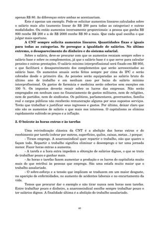 apenas R$ 80. As diferenças entre ambas se acentuariam. 
Este é apenas um exemplo. Pode­se 
solicitar aumentos lineares calculados sobre 
o salário mais alto (aumento linear de R$ 200 para todas as categorias) e outras 
modalidades. Ou então aumentos inversamente proporcionais: a pessoa que ganha R$ 
800 recebe R$ 200 e a de R$ 2000 recebe R$ 80 a mais. Que cada qual escolha o que 
julgar mais oportuno. 
A CNT sempre solicita aumentos lineares. Quantidades fixas e iguais 
para todas as categorias. Se persegue a igualdade de salários. No último 
extremo, o desaparecimento do dinheiro e do sistema salarial. 
Sobre o salário, deve­se 
procurar com que os aumentos recaiam sempre sobre o 
salário base e sobre os complementos, já que o salário base é o que serve para calcular 
pensões e outras prestações. O salário mínimo interprofissional será fixado em R$ 950, 
o que facilitará o desaparecimento dos complementos que serão acrescentados ao 
salário base. Os aumentos anuais serão feitos sempre por cima do IPC e serão 
cobrados desde o primeiro dia. As pensões serão equiparadas ao salário bruto do 
último ano de trabalho e em nenhum caso por baixo do salário mínimo 
interprofissional. Os gastos de farmácia e medicina serão cobertos sem exceções em 
100 %. Os impostos deverão recair sobre os lucros das empresas. Não serão 
empregados em nenhum caso no financiamento de gastos militares, nem de religiões, 
nem de partidos, nem de sindicatos. Os políticos, parlamentares, governantes, família 
real e cargos públicos não receberão remuneração alguma por seus supostos serviços. 
Terão que trabalhar e justificar seus ingressos e gastos. Por último, deixar claro que 
não são os aumentos de salário o que mais nos interessa. O capitalismo os elimina 
rapidamente subindo os preços e a inflação. 
2. O boicote às horas extras e às tarefas 
Uma reivindicação clássica da CNT é a abolição das horas extras e do 
recebimento por tarefa (cobrar por metros, superfícies, quilos, caixas, metas...) porque: 
­Tiram 
emprego. A anarcossindical quer repartir o trabalho, não que quatro o 
façam todo. Repartir o trabalho significa eliminar o desemprego e ter uma jornada 
menor. Fazer horas extras a aumenta. 
­A 
tarefa e a hora extra impedem a obtenção de salários dignos, o que se trata 
de trabalhar pouco e ganhar mais. 
­As 
horas e tarefas fazem aumentar a produção e os lucros do capitalista muito 
mais do que retribui às pessoas que emprega. São uma estafa muito maior que o 
trabalho assalariado. 
­O 
sobre­esforço 
e a tensão que implicam se traduzem em um maior desgaste, 
na aparição de enfermidades, no aumento de acidentes laborais e no encurtamento da 
vida. 
Temos que procurar dar o exemplo e não tirar nunca nem horas nem tarefas. 
Entre trabalhar pouco e dinheiro, a anarcossindical escolhe sempre trabalhar pouco e 
ter salários dignos. A finalidade última é a abolição do trabalho assalariado. 
40 
 