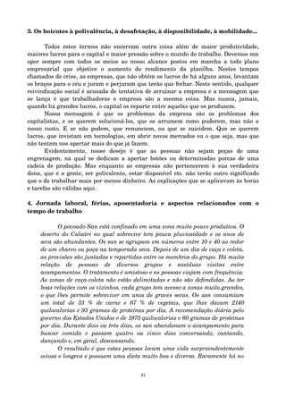 3. Os boicotes à polivalência, à desafetação, à disponibilidade, à mobilidade... 
Todos estes termos não encerram outra coisa além de maior produtividade, 
maiores lucros para o capital e maior pressão sobre o mundo do trabalho. Devemos nos 
opor sempre com todos os meios ao nosso alcance postos em marcha a todo plano 
empresarial que objetive o aumento do rendimento da planilha. Nestes tempos 
chamados de crise, as empresas, que não obtém os lucros de há alguns anos, levantam 
os braços para o céu e juram e perjuram que terão que fechar. Neste sentido, qualquer 
reivindicação social é acusada de tentativa de arruinar a empresa e a mensagem que 
se lança é que trabalhadorxs e empresa são a mesma coisa. Mas nunca, jamais, 
quando há grandes lucros, o capital os reparte entre aquelxs que os produzem. 
Nossa mensagem é que os problemas da empresa são os problemas dos 
capitalistas, e se querem solucioná­los, 
que os arrumem como puderem, mas não a 
nosso custo. E se não podem, que renunciem, ou que se suicidem. Que se querem 
lucros, que invistam em tecnologias, em abrir novos mercados ou o que seja, mas que 
não tentem nos apertar mais do que já fazem. 
Evidentemente, nosso desejo é que as pessoas não sejam peças de uma 
engrenagem, na qual se dedicam a apertar botões ou determinadas porcas de uma 
cadeia de produção. Mas enquanto as empresas não pertencerem à sua verdadeira 
dona, que é a gente, ser polivalente, estar disponível etc. não terão outro significado 
que o de trabalhar mais por menos dinheiro. As explicações que se aplicavam às horas 
e tarefas são válidas aqui. 
4. Jornada laboral, férias, aposentadoria e aspectos relacionados com o 
tempo de trabalho 
O povoado San está confinado em uma zona muito pouco produtiva. O 
deserto do Calaári no qual sobrevive tem pouca pluviosidade e os anos de 
seca são abundantes. Os san se agrupam em números entre 10 e 40 ao redor 
de um charco ou poça na temporada seca. Depois de um dia de caça e coleta, 
as provisões são juntadas e repartidas entre os membros do grupo. Há muita 
relação de pessoas de diversos grupos e assíduas visitas entre 
acampamentos. O tratamento é amistoso e as pessoas viajam com frequência. 
As zonas de caça­coleta 
não estão delimitadas e não são defendidas. Ao ter 
boas relações com os vizinhos, cada grupo tem acesso a zonas muito grandes, 
o que lhes permite sobreviver em anos de graves secas. Os san consumiam 
um total de 33 % de carne e 67 % de vegetais, que lhes davam 2140 
quilocalorias e 93 gramas de proteínas por dia. A recomendação diária pelo 
governo dos Estados Unidos é de 1975 quilocalorias e 60 gramas de proteínas 
por dia. Durante dois ou três dias, os san abandonam o acampamento para 
buscar comida e passam quatro ou cinco dias conversando, cantando, 
dançando e, em geral, descansando. 
O resultado é que estas pessoas levam uma vida surpreendentemente 
ociosa e longeva e possuem uma dieta muito boa e diversa. Raramente há no 
41 
 