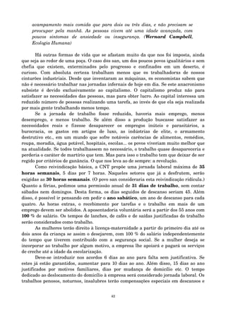 acampamento mais comida que para dois ou três dias, e não precisam se 
preocupar pela manhã. As pessoas vivem até uma idade avançada, com 
poucos sintomas de ansiedade ou insegurança. (Wernard Campbell, 
Ecologia Humana) 
Há outras formas de vida que se afastam muito da que nos foi imposta, ainda 
que seja ao redor de uma poça. O caso d@s san, um dos poucos povos igualitários e sem 
chefia que existem, exterminad@s pelo progresso e confinad@s em um deserto, é 
curioso. Com absoluta certeza trabalham menos que @s trabalhadorxs de nossos 
cinturões industriais. Desde que inventaram as máquinas, @s economistas sabem que 
não é necessário trabalhar nas jornadas infernais de hoje em dia. Se este anacronismo 
subsiste é devido exclusivamente ao capitalismo. O capitalismo produz não para 
satisfazer as necessidades das pessoas, mas para obter lucro. Ao capital interessa um 
reduzido número de pessoas realizando uma tarefa, ao invés de que ela seja realizada 
por mais gente trabalhando menos tempo. 
Se a jornada de trabalho fosse reduzida, haveria mais emprego, menos 
desemprego, e menos trabalho. Se além disso a produção buscasse satisfazer as 
necessidades reais e fizesse desaparecer os empregos inúteis e parasitários, a 
burocracia, os gastos em artigos de luxo, as indústrias de elite, o armamento 
destrutivo etc., em um mundo que sofre notáveis carências de alimentos, remédios, 
roupa, moradia, água potável, hospitais, escolas... os povos viveriam muito melhor que 
na atualidade. Se tod@s trabalhassem no necessário, o trabalho quase desapareceria e 
perderia o caráter de martírio que tem. Mas para isso o trabalho tem que deixar de ser 
regido por critérios de ganância. O que nos leva ao de sempre: a revolução. 
Como reivindicação básica, a CNT propõe uma jornada laboral máxima de 35 
horas semanais, 5 dias por 7 horas. Naqueles setores que já a desfrutem, serão 
exigidas as 30 horas semanais. (O povo san consideraria esta reivindicação ridícula.) 
Quanto a férias, pedimos uma permissão anual de 31 dias de trabalho, sem contar 
sábados nem domingos. Desta forma, os dias seguidos de descanso seriam 45. Além 
disso, é possível ir pensando em pedir o ano sabático, um ano de descanso para cada 
quatro. As horas extras, o recebimento por tarefas e o trabalho em mais de um 
emprego devem ser abolidos. A aposentadoria voluntária será a partir dos 55 anos com 
100 % de salário. Os tempos de lanches, de cafés e de saídas justificadas do trabalho 
serão considerados como trabalho. 
As mulheres terão direito à licença­maternidade 
a partir do primeiro dia até os 
dois anos da criança se assim o desejarem, com 100 % do salário independentemente 
do tempo que tiverem contribuído com a segurança social. Se a mulher deseja se 
incorporar ao trabalho por algum motivo, a empresa lhe apoiará e pagará os serviços 
de creche até a idade da escolarização. 
Deve­se 
introduzir nos acordos 6 dias ao ano para falta sem justificativa. Se 
estes já estão garantidos, aumentar para 10 dias ao ano. Além disso, 15 dias ao ano 
justificados por motivos familiares, dias por mudança de domicílio etc. O tempo 
dedicado ao deslocamento do domicílio à empresa será considerado jornada laboral. Os 
trabalhos penosos, noturnos, insalubres terão compensações especiais em descansos e 
42 
 