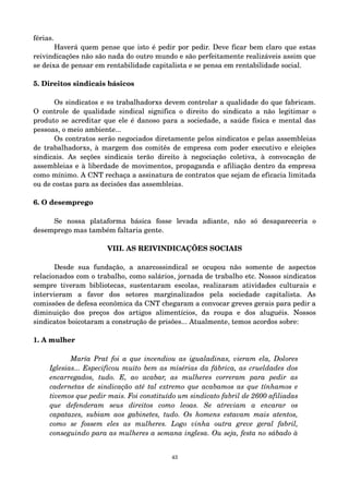 férias. 
Haverá quem pense que isto é pedir por pedir. Deve ficar bem claro que estas 
reivindicações não são nada do outro mundo e são perfeitamente realizáveis assim que 
se deixa de pensar em rentabilidade capitalista e se pensa em rentabilidade social. 
5. Direitos sindicais básicos 
Os sindicatos e @s trabalhadorxs devem controlar a qualidade do que fabricam. 
O controle de qualidade sindical significa o direito do sindicato a não legitimar o 
produto se acreditar que ele é danoso para a sociedade, a saúde física e mental das 
pessoas, o meio ambiente... 
Os contratos serão negociados diretamente pelos sindicatos e pelas assembleias 
de trabalhadorxs, à margem dos comitês de empresa com poder executivo e eleições 
sindicais. As seções sindicais terão direito à negociação coletiva, à convocação de 
assembleias e à liberdade de movimentos, propaganda e afiliação dentro da empresa 
como mínimo. A CNT rechaça a assinatura de contratos que sejam de eficacia limitada 
ou de costas para as decisões das assembleias. 
6. O desemprego 
Se nossa plataforma básica fosse levada adiante, não só desapareceria o 
desemprego mas também faltaria gente. 
VIII. AS REIVINDICAÇÕES SOCIAIS 
Desde sua fundação, a anarcossindical se ocupou não somente de aspectos 
relacionados com o trabalho, como salários, jornada de trabalho etc. Nossos sindicatos 
sempre tiveram bibliotecas, sustentaram escolas, realizaram atividades culturais e 
intervieram a favor dos setores marginalizados pela sociedade capitalista. As 
comissões de defesa econômica da CNT chegaram a convocar greves gerais para pedir a 
diminuição dos preços dos artigos alimentícios, da roupa e dos aluguéis. Nossos 
sindicatos boicotaram a construção de prisões... Atualmente, temos acordos sobre: 
1. A mulher 
María Prat foi a que incendiou as igualadinas, vieram ela, Dolores 
Iglesias... Especificou muito bem as misérias da fábrica, as crueldades dos 
encarregados, tudo. E, ao acabar, as mulheres correram para pedir as 
cadernetas de sindicação até tal extremo que acabamos as que tínhamos e 
tivemos que pedir mais. Foi constituído um sindicato fabril de 2600 afiliadas 
que defenderam seus direitos como leoas. Se atreviam a encarar os 
capatazes, subiam aos gabinetes, tudo. Os homens estavam mais atentos, 
como se fossem eles as mulheres. Logo vinha outra greve geral fabril, 
conseguindo para as mulheres a semana inglesa. Ou seja, festa no sábado à 
43 
 