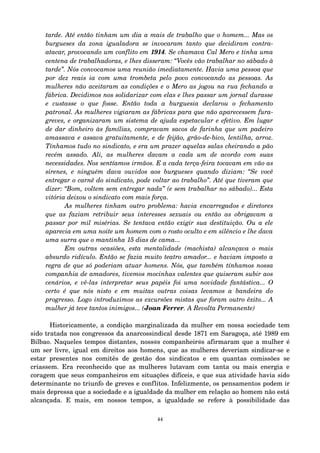 tarde. Até então tinham um dia a mais de trabalho que o homem... Mas os 
burgueses da zona igualadora se invocaram tanto que decidiram contra­atacar, 
provocando um conflito em 1914. Se chamava Cal Mero e tinha uma 
centena de trabalhadoras, e lhes disseram: “Vocês vão trabalhar no sábado à 
tarde”. Nós convocamos uma reunião imediatamente. Havia uma pessoa que 
por dez reais ia com uma trombeta pelo povo convocando as pessoas. As 
mulheres não aceitaram as condições e o Mero as jogou na rua fechando a 
fábrica. Decidimos nos solidarizar com elas e lhes passar um jornal durasse 
e custasse o que fosse. Então toda a burguesia declarou o fechamento 
patronal. As mulheres vigiaram as fábricas para que não aparecessem fura­greves, 
e organizaram um sistema de ajuda espetacular e efetivo. Em lugar 
de dar dinheiro às famílias, compravam sacos de farinha que um padeiro 
amassava e assava gratuitamente, e de feijão, grão­de­bico, 
lentilha, arroz. 
Tínhamos tudo no sindicato, e era um prazer aquelas salas cheirando a pão 
recém assado. Ali, as mulheres davam a cada um de acordo com suas 
necessidades. Nos sentíamos irmãos. E a cada terça­feira 
tocavam em vão as 
sirenes, e ninguém dava ouvidos aos burgueses quando diziam: “Se você 
entregar o carnê do sindicato, pode voltar ao trabalho”. Até que tiveram que 
dizer: “Bom, voltem sem entregar nada” (e sem trabalhar no sábado)... Esta 
vitória deixou o sindicato com mais força. 
As mulheres tinham outro problema: havia encarregados e diretores 
que as faziam retribuir seus interesses sexuais ou então as obrigavam a 
passar por mil misérias. Se tentava então exigir sua destituição. Ou a ele 
aparecia em uma noite um homem com o rosto oculto e em silêncio e lhe dava 
uma surra que o mantinha 15 dias de cama... 
Em outras ocasiões, esta mentalidade (machista) alcançava o mais 
absurdo ridículo. Então se fazia muito teatro amador... e haviam imposto a 
regra de que só poderiam atuar homens. Nós, que também tínhamos nossa 
companhia de amadores, tivemos mocinhas valentes que quiseram subir aos 
cenários, e vê­las 
interpretar seus papéis foi uma novidade fantástica... O 
certo é que nós nisto e em muitas outras coisas levamos a bandeira do 
progresso. Logo introduzimos as excursões mistas que foram outro êxito... A 
mulher já teve tantos inimigos... (Joan Ferrer. A Revolta Permanente) 
Historicamente, a condição marginalizada da mulher em nossa sociedade tem 
sido tratada nos congressos da anarcossindical desde 1871 em Saragoça, até 1989 em 
Bilbao. Naqueles tempos distantes, noss@s companheir@s afirmaram que a mulher é 
um ser livre, igual em direitos aos homens, que as mulheres deveriam sindicar­se 
e 
estar presentes nos comitês de gestão dos sindicatos e em quantas comissões se 
criassem. Era reconhecido que as mulheres lutavam com tanta ou mais energia e 
coragem que seus companheiros em situações difíceis, e que sua atividade havia sido 
determinante no triunfo de greves e conflitos. Infelizmente, os pensamentos podem ir 
mais depressa que a sociedade e a igualdade da mulher em relação ao homem não está 
alcançada. E mais, em nossos tempos, a igualdade se refere à possibilidade das 
44 
 
