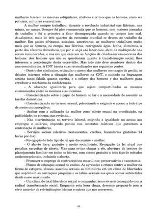 mulheres fazerem as mesmas estupidezes, idiotices e crimes que os homens, como ser 
policiais, militares e executivas. 
A mulher sempre trabalhou: durante a revolução industrial nas fábricas, nas 
minas, no campo. Sempre foi pior remunerada que os homens, com maiores jornadas 
de trabalho e foi a primeira a ficar desempregada quando os tempos iam mal. 
Atualmente, mais de três quartos da economia mundial se devem ao trabalho da 
mulher. Em países africanos, asiáticos, americanos, as mulheres trabalham muito 
mais que os homens, no campo, nas fábricas, carregando água, lenha, alimentos, à 
parte dos afazeres domésticos que por si só já são laboriosos, além da maldição de não 
serem remunerados, e nas em que exercem as funções de criadas­servas­escravas 
dos 
homens. Aos homens que não se questionam quanto à transformação social, lhes 
interessa a perpetuação desta escravidão. Mas isto não deve acontecer dentro dos 
anarcossindicatos. A CNT baseia suas reivindicações nos seguintes pontos: 
­Dentro 
dos sindicatos, estimular o acesso das mulheres aos cargos de gestão, os 
debates internos sobre a situação das mulheres na CNT, o cuidado na linguagem 
sexista tanto falada quanto escrita, e o esforço dos homens e das mulheres para 
erradicar o machismo da confederação. 
­A 
educação igualitária para que sejam compartilhados os mesmos 
ensinamentos entre os meninos e as meninas. 
­Conscientização 
sobre o papel do homem no lar e a necessidade de assumir as 
tarefas domésticas. 
­Conscientização 
no terreno sexual, potenciando e exigindo o acesso a todo tipo 
de meios contraceptivos. 
­Acabar 
com a utilização da mulher como objeto sexual na prostituição, na 
publicidade, no cinema, nas revistas... 
­Não 
discriminação no terreno laboral, exigindo a igualdade no acesso aos 
empregos e salários, impondo pontos nos contratos coletivos que garantam a 
contratação de mulheres. 
­Serviços 
sociais coletivos (restaurantes, creches, lavanderias gratuitas 24 
horas por dia). 
­Revogação 
de todo tipo de lei que discrimine a mulher. 
­O 
aborto livre, gratuito e aceito socialmente. Revogação da lei atual que 
penaliza suspeitas de aborto. Mas para evitar chegar a ele, abertura de centros de 
planejamento familiar em todos os bairros, com acesso gratuito a todo tipo de métodos 
anticoncepcionais, incluindo o aborto. 
­Promover 
o emprego de contraceptivos masculinos: preservativos e vasectomia. 
­Planos 
de educação sexual no ensino. As agressões e crimes contra a mulher na 
forma de estupros, abusos, assédios sexuais só diminuirão em um clima de liberdades 
que suprimam as castrações psíquicas e os tabus sexuais aos quais somos submetid@s 
desde nosso nascimento. 
­Um 
clima de total liberdade sexual e companheirismo só será conseguido com a 
radical transformação social. Enquanto esta hora chega, devemos prepará­lo 
com a 
série anterior de reivindicações básicas e outras que nos ocorrerem. 
45 
 