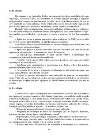 2. As prisões 
Os cárceres e os chamados delitos são consequência desta sociedade, de suas 
injustiças, repressões e falta de liberdades. O sistema judicial persegue a algumas 
determinadas pessoas, as quais enterra em vida com o estúpido argumento de que se 
deve reabilitá­las. 
Com certeza, o crime organizado passeia com absoluta impunidade 
para roubar, extorquir, assassinar, sequestrar, tapear, enganar e amedrontar. 
Nos referimos aos capitalistas, banqueiros, policiais, militares, juízes, políticos... 
Esta laia sem escrúpulos é criadora de uma delinquência a qual classificam de “ilegal” 
para ocultar seus múltiplos crimes contra o mundo e os povos. Os acordos a respeito 
são: 
­Apoio 
aos presos e presas assumid@s pelos sindicatos da CNT, encarcerad@s 
por levar a cabo as ações tomadas em acordo na anarcossindical. 
­Apoio 
aos presos e presas libertári@s, ou encarcerad@s por seus ideais como são 
@s insubmiss@s ao serviço militar. 
­Apoio 
aos presos e presas chamad@s comuns, formad@s por uma sociedade 
repressora que primeiro cria os cárceres e logo o delinquente. 
­A 
reivindicação permanente de uma anistia total e a eliminação dos 
antecedentes e destruição dos arquivos policiais. 
­Procurar 
retirar das prisões todas as pessoas possíveis, por quaisquer meios 
que estejam ao nosso alcance. 
­Colaborar 
com organizações e movimentos que dentro e fora das prisões 
tentam melhorar a existência nelas. 
­Os 
comitês de jurídica e pró­pres@ 
s coordenarão as atividades de apoio, aos 
quais são destinados 12 % da cota sindical. 
­A 
ajuda às pessoas encarceradas será estendida às pessoas que dependam 
delas. Tudo isto até que cheguem os dias em que a picareta demolidora, os sindicatos 
de construção e o povo em geral apaguem da face da terra essas sequelas que são as 
prisões. 
3. A ecologia 
A devastação a que o capitalismo está submetendo o planeta em sua corrida 
para produzir, consumir, crescer e obter lucratividade para o capitalista o está levando 
à beira da destruição, e a um ponto do qual será impossível voltar atrás. Efeito estufa, 
buraco de ozônio, chuva ácida, contaminação, acidentes nucleares, desflorestamento, 
marés negras, pesticidas, inseticidas, hormônios, fertilizantes, extinção de espécies, 
fumaças, barulhos, resíduos, aterros... Os acordos a respeito são: 
­Difusão 
de uma consciência de proteção ao meio ambiente. 
­Exigência 
de utilização de meios de depuração total de líquidos, barulhos, 
fumaças, aromas, gases e águas custeados pelo capital. 
­Organização 
urbana que coloque as indústrias afastadas dos núcleos urbanos. 
­Substituição 
custeada pelo capital dos combustíveis fósseis e contaminantes 
por energias renováveis e limpas como a eólica e a solar. 
­Estudo 
das reais necessidades da sociedade e eliminação das indústrias, 
46 
 