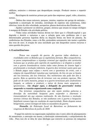 edifícios, anúncios e sistemas que desperdiçam energia. Produzir menos e repartir 
melhor. 
­Reciclagem 
de matérias primas por parte das empresas: papel, vidro, alumínio, 
metais... 
­Defesa 
das zonas naturais, parques, montes, espécies em perigo de extinção... 
impedindo a construção de estradas, introdução de espécies não autóctonas, redes 
elétricas, trens de alta velocidade, aeroportos, planos destrutivos dos Estados etc. 
­Ajudar 
e promover os coletivos, grupos, ateneus que atuam no campo ecológico 
à margem do Estado e da atividade política. 
­Todas 
estas atividades básicas devem ter claro que é o Estado­capital 
o que 
degrada e destrói a natureza e que a solução para este problema não é que 
determinados governos legislem desta ou daquela forma em favor do planeta. As 
conferências dos Estados, como a do Rio, pretendem unicamente não matar a galinha 
dos ovos de ouro. A criação de uma sociedade que não desperdice nossos recursos é 
uma questão dos povos. 
4. O antimilitarismo 
Temos nos ocupado da guerra. As guerras todas obedecem a 
rivalidades entre os Estados que os capitalistas formam. Mas companheiros, 
os povos compreenderam a injustiça criminal que significa esta carniceria 
humana que se produz pelo capricho do capitalismo e se dispõem a acabar 
com a guerra levantando­se 
contra todas estas formas de tirania legal e 
proclamando a revolução redentora. A guerra deve terminar assim para que 
o Estado pague suas culpas e morra com a ignomínia do crime, com o 
estigma da inqualificável injustiça que representa. As leis em que se baseia 
são leis leoninas, são leis tirânicas. Seu militarismo não pode dar fim à 
guerra. Esta os operários hão de terminar com seu protesto vigoroso. Não 
pode ser de outra maneira, porque se a guerra terminasse pelo sindicalismo 
burguês, se voltaria a produzir, e talvez de forma mais sangrenta e 
ignominiosa... (Ao chegar aqui, o delegado do governador tentou 
suspender a reunião organizando uma confusão) 
Vou terminar, companheiros, que não sejam minhas palavras a 
desculpa da autoridade burguesa para suspender o charmoso e 
transcendental ato que estamos realizando. Se não fizermos a revolução 
seremos vítimas dos Estados, se não acabamos com a guerra a burguesia 
batalhará conosco logo em condições de superioridade. Nesta disputa somos 
beligerantes, somos inimigos de todos os causadores da guerra. 
(Fornells, da Federação Local de Barcelona no fechamento do 
congresso de Barcelona de junho de 1918) 
O papel do exército na organização capitalista não é outro além do planejamento 
do assassinato, a execução em massa, a destruição sistematizada, o aniquilamento da 
vida... Para isso ele se dota de uma ideologia que converte as pessoas em máquinas 
47 
 