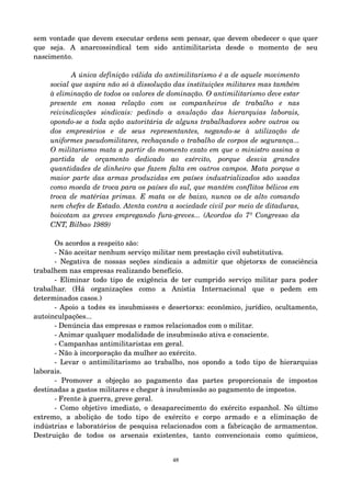 sem vontade que devem executar ordens sem pensar, que devem obedecer o que quer 
que seja. A anarcossindical tem sido antimilitarista desde o momento de seu 
nascimento. 
A única definição válida do antimilitarismo é a de aquele movimento 
social que aspira não só à dissolução das instituições militares mas também 
à eliminação de todos os valores de dominação. O antimilitarismo deve estar 
presente em nossa relação com os companheiros de trabalho e nas 
reivindicações sindicais: pedindo a anulação das hierarquias laborais, 
opondo­se 
a toda ação autoritária de alguns trabalhadores sobre outros ou 
dos empresários e de seus representantes, negando­se 
à utilização de 
uniformes pseudomilitares, rechaçando o trabalho de corpos de segurança... 
O militarismo mata a partir do momento exato em que o ministro assina a 
partida de orçamento dedicado ao exército, porque desvia grandes 
quantidades de dinheiro que fazem falta em outros campos. Mata porque a 
maior parte das armas produzidas em países industrializados são usadas 
como moeda de troca para os países do sul, que mantém conflitos bélicos em 
troca de matérias primas. E mata os de baixo, nunca os de alto comando 
nem chefes de Estado. Atenta contra a sociedade civil por meio de ditaduras, 
boicotam as greves empregando fura­greves... 
(Acordos do 7º Congresso da 
CNT, Bilbao 1989) 
Os acordos a respeito são: 
­Não 
aceitar nenhum serviço militar nem prestação civil substitutiva. 
­Negativa 
de nossas seções sindicais a admitir que objetorxs de consciência 
trabalhem nas empresas realizando benefício. 
­Eliminar 
todo tipo de exigência de ter cumprido serviço militar para poder 
trabalhar. (Há organizações como a Anistia Internacional que o pedem em 
determinados casos.) 
­Apoio 
a tod@s @s insubmiss@s e desertorxs: econômico, jurídico, ocultamento, 
autoinculpações... 
­Denúncia 
das empresas e ramos relacionados com o militar. 
­Animar 
qualquer modalidade de insubmissão ativa e consciente. 
­Campanhas 
antimilitaristas em geral. 
­Não 
à incorporação da mulher ao exército. 
­Levar 
o antimilitarismo ao trabalho, nos opondo a todo tipo de hierarquias 
laborais. 
­Promover 
a objeção ao pagamento das partes proporcionais de impostos 
destinadas a gastos militares e chegar à insubmissão ao pagamento de impostos. 
­Frente 
à guerra, greve geral. 
­Como 
objetivo imediato, o desaparecimento do exército espanhol. No último 
extremo, a abolição de todo tipo de exército e corpo armado e a eliminação de 
indústrias e laboratórios de pesquisa relacionados com a fabricação de armamentos. 
Destruição de todos os arsenais existentes, tanto convencionais como químicos, 
48 
 
