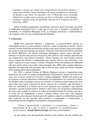 entidades e grupos que atuem com independência de partidos políticos e 
organismos estatais e cujas finalidades não sejam restabelecer as estruturas 
do Estado (e que atuem em oposição a ele). O Município Livre contempla 
globalmente a ação social e cultural, por base na liberdade, encaminhada a 
estabelecer relações sociais de igualdade. (Acordos do 6º Congresso da CNT. 
Barcelona, 1983.) 
Sobre os âmbitos geográficos, econômicos, culturais, sociais nos quais atuariam 
os diferentes municípios livres é algo que se terá que ir fazendo e estudando na 
caminhada. O verdadeiro Município Livre, a autêntica autonomia e independência, 
não surgirão a não ser com a desaparição dos Estados. 
7. A educação 
Desde seus primeiros ditames e congressos, a anarcossindical insistiu na 
necessidade de que os povos acendam à cultura e saiam da ignorância. Desde o século 
passado, nossos sindicatos sustentaram escolas tanto para crianças como para adult@s 
nas quais se ensinava todo tipo de matéria. Pioneir@s como Francisco Ferrer, fundador 
da Escola Moderna, nos deram orientação pedagógica: ensino misto, meninas e 
meninos na mesma aula; escolas sem provas, sem prêmios, sem castigos; aprendizado 
com diapositivos, com globos terrestres... Ferrer buscava em suas escolas pessoas 
novas, capazes de refletir e compreender com espírito crítico o que acontecia a seu 
redor, “capazes de buscar sempre o melhor”. Francisco Ferrer foi fuzilado em 1909 pelo 
ódio que atraiu sobre si por todas estas inovações. Em 1939, todo o projeto educativo 
libertário foi destruído pelo fascismo. Até os dias de hoje, ainda não foram iniciados 
novos projetos deste tipo na Espanha. 
Em 1978, o coletivo Paideia de Mérida (Badajoz) começa a experiência mais 
importante que existe no campo do aprendizado antiautoritário. Depois de mais de 15 
anos, esta e outras iniciativas inovaram o campo pedagógico. Paideia não propõe que 
as meninas e meninos adquiram conhecimento, que aprendam a ler e escrever, a somar 
etc. Paideia tenta e consegue com que as meninas e os meninos sejam capazes de viver 
suas vidas, que sejam responsáveis, livres, segur@s de si mesm@s, que aprendam a 
falar em assembleia e a resolver ali os seus assuntos, que planejem o que querem 
aprender e quando querem fazê­lo. 
Paideia é uma escola sem programas estabelecidos 
de ensino, que respeita os ritmos e as etapas de amadurecimento da criança, que não a 
vê como um ser dependente a quem é preciso educar, mas como uma pequena 
companheira, junto da qual estamos para lhe ajudar a superar as dificuldades quando 
elas surgirem, se ela precisar. Que promove a cooperação, a compreensão, o 
desenvolvimento da inteligência e o equilíbrio da personalidade. 
Frente à agressividade, a tolerância e a compreensão, e frente à 
superioridade de uns sobre os outros, a autogestão e a autodeterminação 
social e coletiva. (Josefa Martín Luengo. Da nossa escola Paideia.) 
Já são muitos anos de caminhada solitária, sem nenhum tipo de subsídio das 
50 
 