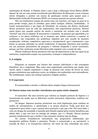 instituições do Estado. A Paideia cobre o que é hoje a Educação Geral Básica (EGB). 
Apesar de não ser uma escola reconhecida pelo Ministério da Educação e suas crianças 
serem obrigadas a prestar um exame de graduação escolar para passar para o 
Bacharelado Unificado Polivalente (BUP), as crianças passam nas provas oficiais. 
Nós nos lembramos sempre da escola como um martírio, um lugar ao qual se ia 
para perder tempo, para se entediar, para sofrer castigos, silêncio, imobilidade... A 
escola antiautoritária é um lugar de felicidade. As crianças são felizes, desfrutam 
destes primeiros anos de vida tão importantes, têm experiências positivas. Haverá 
quem pense que quando saírem da escola e entrarem em contato com o mundo 
“normal” não irão se adaptar. É exatamente o contrário. As pessoas que aprendem a se 
conhecer, a ter plena confiança em si mesmas, que sabem contornar e superar os 
problemas, não respondem aos problemas impostos por este mundo de maneira 
complexada, violenta, competitiva, agressiva e irresponsável, que é exatamente o que 
fazem as pessoas educadas na escola tradicional. A educação libertária está também 
em um processo permanente de pesquisa e reforma chegando a novas conclusões, 
porque, por fim, nenhuma escola libertária pode competir com a escola da vida. 
Nossos sindicatos devem promover este tipo de experiências e dar seu apoio às já 
existentes, respeitando sempre sua autonomia, evolução e independência. 
8. A religião 
Enquanto se mantém nos limites das crenças individuais e das concepções 
filosóficas, ela é respeitada. Mas como uma organização autoritária que impõe uma 
moral, apoia o regime capitalista e coage as pessoas com contos de terror ou como 
grupos econômicos que exploram o povo, as religiões são combatidas com contundência. 
Na confederação, temos um rechaço especial à religião católica. 
9. O esperanto 
É recomendado o estudo e a difusão desta simples língua internacional. 
10. Outros temas sem acordos vinculantes aos quais existe simpatia 
O naturismo: Há uma corrente que valoriza as simples práticas de higiene e a 
manutenção da saúde, que as diferentes escolas naturistas, higienistas, nudistas etc. 
promovem. 
As drogas: Algumas pessoas promovem sua total legalização para combate ao 
tráfico de entorpecentes, a adulteração e os preços abusivos. Cada qual deve ser 
responsável para saber o que e quanto deve consumir, e por que o faz. Por outro lado, o 
vício em drogas da sociedade é mantido pelo Estado­capital 
pelos muitos benefícios que 
obtém dele, o que nos leva ao inimigo de sempre, que é o Estado. Outras pessoas 
pensam simplesmente que o melhor é não consumir nenhum tipo de droga. 
Os carros: Considera­se 
conveniente sua progressiva substituição por 
transportes públicos fluídos e gratuitos. Frente à autoestrada e ao automóvel, a 
estrada de ferro e os transportes coletivos. Os trens de alta velocidade são outro 
51 
 