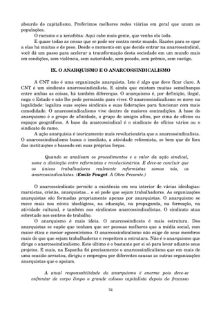 absurdo do capitalismo. Preferimos melhores redes viárias em geral que unam as 
populações. 
O racismo e a xenofobia: Aqui cabe mais gente, que venha ela toda. 
E quase todas as coisas que se pode ser contra neste mundo. Razões para se opor 
a elas há muitas e de peso. Desde o momento em que decide entrar na anarcossindical, 
você dá um passo para acelerar a transformação desta sociedade em um mundo mais 
em condições, sem violência, sem autoridade, sem pecado, sem prêmio, sem castigo. 
IX. O ANARQUISMO E O ANARCOSSINDICALISMO 
A CNT não é uma organização anarquista. Isto é algo que deve ficar claro. A 
CNT é um sindicato anarcossindicalista. E ainda que existam muitas semelhanças 
entre ambas as coisas, há também diferenças. O anarquismo é, por definição, ilegal, 
nega o Estado e não lhe pede permissão para viver. O anarcossindicalismo se move na 
legalidade: legaliza suas seções sindicais e suas federações para funcionar com mais 
comodidade. O anarcossindicalismo vive dentro de maiores contradições. A base do 
anarquismo é o grupo de afinidade, o grupo de amig@s afins, por cima de ofícios ou 
espaços geográficos. A base da anarcossindical é o sindicato de ofícios vários ou o 
sindicato de ramo. 
A ação anarquista é teoricamente mais revolucionária que a anarcossindicalista. 
O anarcossindicalismo busca o imediato, a atividade reformista, se bem que de fora 
das instituições e baseado em suas próprias forças. 
Quando se analisam os procedimentos e o valor da ação sindical, 
some a distinção entre reformistas e revolucionários. E deve­se 
concluir que 
os únicos trabalhadores realmente reformistas somos nós, os 
anarcossindicalistas. (Emile Pouget. A Obra Presente.) 
O anarcossindicato permite a existência em seu interior de várias ideologias: 
marxistas, cristãs, anarquistas... e só pede que sejam trabalhadorxs. As organizações 
anarquistas são formadas propriamente apenas por anarquistas. O anarquismo se 
move mais nos níveis ideológicos, na educação, na propaganda, na formação, na 
atividade cultural, e também nos sindicatos anarcossindicalistas. O sindicato atua 
sobretudo nos centros de trabalho. 
O anarquismo é mais ideia. O anarcossindicato é mais estrutura. D@s 
anarquistas se supõe que tenham que ser pessoas melhores que a média social, com 
maior ética e menor egocentrismo. O anarcossindicalismo não exige de seus membros 
mais do que que sejam trabalhadorxs e respeitem a estrutura. Não é o anarquismo que 
dirige o anarcossindicalismo. Este último é o bastante por si só para levar adiante seus 
projetos. E mais, na Espanha foi precisamente o anarcossindicalismo que em mais de 
uma ocasião arrastou, dirigiu e empregou por diferentes causas as outras organizações 
anarquistas que o apoiam. 
A atual responsabilidade do anarquismo é enorme pois deve­se 
enfrentar de corpo limpo o grande colosso capitalista depois do fracasso 
52 
 