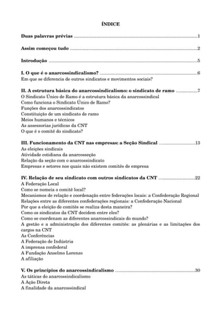 ÍNDICE 
Duas palavras prévias ....................................................................................................1 
Assim começou tudo .......................................................................................................2 
Introdução ........................................................................................................................5 
I. O que é o anarcossindicalismo? ...............................................................................6 
Em que se diferencia de outros sindicatos e movimentos sociais? 
II. A estrutura básica do anarcossindicalismo: o sindicato de ramo …..............7 
O Sindicato Único de Ramo é a estrutura básica da anarcossindical 
Como funciona o Sindicato Único de Ramo? 
Funções dos anarcossindicatos 
Constituição de um sindicato de ramo 
Meios humanos e técnicos 
As assessorias jurídicas da CNT 
O que é o comitê do sindicato? 
III. Funcionamento da CNT nas empresas: a Seção Sindical …..........................13 
As eleições sindicais 
Atividade cotidiana da anarcosseção 
Relação da seção com o anarcossindicato 
Empresas e setores nos quais não existem comitês de empresa 
IV. Relação de seu sindicato com outros sindicatos da CNT …..........................22 
A Federação Local 
Como se nomeia o comitê local? 
Mecanismos de relação e coordenação entre federações locais: a Confederação Regional 
Relações entre as diferentes confederações regionais: a Confederação Nacional 
Por que a eleição de comitês se realiza desta maneira? 
Como os sindicatos da CNT decidem entre eles? 
Como se coordenam as diferentes anarcossindicais do mundo? 
A gestão e a administração dos diferentes comitês: as plenárias e as limitações dos 
cargos na CNT 
As Conferências 
A Federação de Indústria 
A imprensa confederal 
A Fundação Anselmo Lorenzo 
A afiliação 
V. Os princípios do anarcossindicalismo ….............................................................30 
As táticas do anarcossindicalismo 
A Ação Direta 
A finalidade da anarcossindical 
 