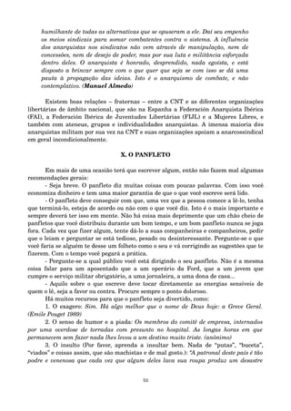 humilhante de todas as alternativas que se opuseram a ele. Daí seu empenho 
os meios sindicais para somar combatentes contra o sistema. A influência 
dos anarquistas nos sindicatos não vem através de manipulação, nem de 
concessões, nem de desejo de poder, mas por sua luta e militância esforçada 
dentro deles. O anarquista é honrado, desprendido, nada egoísta, e está 
disposto a brincar sempre com o que quer que seja se com isso se dá uma 
pauta à propagação das ideias. Isto é o anarquismo de combate, e não 
contemplativo. (Manuel Almedo) 
Existem boas relações – fraternas – entre a CNT e as diferentes organizações 
libertárias de âmbito nacional, que são na Espanha a Federación Anarquista Ibérica 
(FAI), a Federación Ibérica de Juventudes Libertárias (FIJL) e a Mujeres Libres, e 
também com ateneus, grupos e individualidades anarquistas. A imensa maioria d@s 
anarquistas militam por sua vez na CNT e suas organizações apoiam a anarcossindical 
em geral incondicionalmente. 
X. O PANFLETO 
Em mais de uma ocasião terá que escrever algum, então não fazem mal algumas 
recomendações gerais: 
­Seja 
breve. O panfleto diz muitas coisas com poucas palavras. Com isso você 
economiza dinheiro e tem uma maior garantia de que o que você escreve será lido. 
­O 
panfleto deve conseguir com que, uma vez que a pessoa comece a lê­lo, 
tenha 
que terminá­lo, 
esteja de acordo ou não com o que você diz. Isto é o mais importante e 
sempre deverá ter isso em mente. Não há coisa mais deprimente que um chão cheio de 
panfletos que você distribuiu durante um bom tempo, e um bom panfleto nunca se joga 
fora. Cada vez que fizer algum, tente dá­lo 
a suas companheiras e companheiros, pedir 
que o leiam e perguntar se está tedioso, pesado ou desinteressante. Pergunte­se 
o que 
você faria se alguém te desse um folheto como o seu e vá corrigindo as sugestões que te 
fizerem. Com o tempo você pegará a prática. 
­Pergunte­se 
a qual público você está dirigindo o seu panfleto. Não é a mesma 
coisa falar para um aposentado que a um operário da Ford, que a um jovem que 
cumpre o serviço militar obrigatório, a uma jornaleira, a uma dona de casa... 
­Aquilo 
sobre o que escreve deve tocar diretamente as energias sensíveis de 
quem o lê, seja a favor ou contra. Procure sempre o ponto doloroso. 
Há muitos recursos para que o panfleto seja divertido, como: 
1. O exagero: Sim. Há algo melhor que o nome de Deus hoje: a Greve Geral. 
(Emile Pouget 1989) 
2. O senso de humor e a piada: Os membros do comitê de empresa, internados 
por uma overdose de torradas com presunto no hospital. As longas horas em que 
permanecem sem fazer nada lhes levou a um destino muito triste. (anônimo) 
3. O insulto (Por favor, aprenda a insultar bem. Nada de “putas”, “buceta”, 
“viados” e coisas assim, que são machistas e de mal gosto.): “A patronal deste país é tão 
podre e venenosa que cada vez que algum deles lava sua roupa produz um desastre 
53 
 