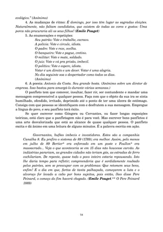 ecológico.” (Anônimo) 
4. As mudanças de ritmo: É domingo, por isso têm lugar as sagradas eleições. 
Naturalmente, não faltam candidatos, que existem de todas as cores e gostos: Uma 
porca não procuraria ali os seus filhos! (Emile Pouget) 
5. As enumerações e repetições: 
Seu patrão: Vote e trabalhe, escravo. 
A polícia: Vote e circule, idiota. 
O padre: Vote e reze, ovelha. 
O banqueiro: Vote e pague, cretino. 
O militar: Vote e mate, soldado. 
O juiz: Vote e vá pra prisão, imbecil. 
O político: Vote e espere, idiota. 
Votar é um direito e um dever. Votar é uma alegria. 
No dia seguinte soa o despertador como todos os dias. 
(Anônimo) 
6. A poesia: Antonio da Costa. Seu grande bosta. (Anônimo sobre um diretor de 
empresa. Isso bastou para amargá­lo 
durante várias semanas.) 
O panfleto tem que comover, insultar, fazer rir, ser contundente e mandar uma 
mensagem compreensível a qualquer pessoa. Faça com que o objeto da sua ira se sinta 
humilhado, ofendido, irritado, deprimido até o ponto de ter uma úlcera de estômago. 
Consiga com que pessoas se identifiquem com e desfrutem a sua mensagem. Empregue 
a língua do povo, e seu panfleto terá êxito. 
Se quer escrever como Góngora ou Cervantes, ou fazer longas exposições 
teóricas, está claro que a panfletagem não é para você. Mas escrever bons panfletos é 
uma arte desvalorizada que está ao alcance de quase qualquer pessoa. O panfleto 
excita e dá ânimo em uma leitura de alguns minutos. É a palavra escrita em ação. 
Governantes, bufões imbecis e investidores. Estes são a companhia 
Canalha 8. Eu prefiro o sistema de 89 (1789); era melhor. Assim, pelo menos 
em julho de 89 Bertier* era enforcado em um poste e Foullon* era 
massacrado... Veja o que aconteceria se em 15 dias não houvesse carvão. As 
indústrias parariam, as grandes cidades não teriam gás, as estradas de ferro 
cochilariam. De repente, quase todo o povo inteiro estaria repousando. Isto 
lhe daria tempo para refletir; compreenderia que é sordidamente roubado 
pelos patrões, sem se preocupar com os problemas: Que retomem seus bens, 
enfim! E o dia em que, fartos de tanta palhaçada, começarem a luta e o 
alvoroço for levado a cabo por bons sujeitos, pois então, lhes disse Pere 
Peinard, o começo do fim haverá chegado. (Emile Pouget.** O Pere Peinard 
1889) 
54 
 