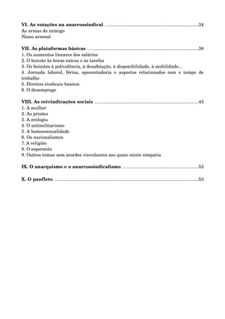 VI. As votações na anarcossindical ….......................................................................34 
As armas do inimigo 
Nosso arsenal 
VII. As plataformas básicas ….....................................................................................38 
1. Os aumentos lineares dos salários 
2. O boicote às horas extras e às tarefas 
3. Os boicotes à polivalência, à desafetação, à disponibilidade, à mobilidade... 
4. Jornada laboral, férias, aposentadoria e aspectos relacionados com o tempo de 
trabalho 
5. Direitos sindicais básicos 
6. O desemprego 
VIII. As reivindicações sociais …...............................................................................43 
1. A mulher 
2. As prisões 
3. A ecologia 
4. O antimilitarismo 
5. A homossexualidade 
6. Os nacionalismos 
7. A religião 
8. O esperanto 
9. Outros temas sem acordos vinculantes aos quais existe simpatia 
IX. O anarquismo e o anarcossindicalismo ….........................................................52 
X. O panfleto …...............................................................................................................53 
 