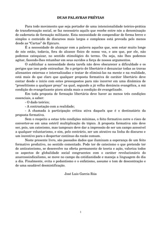 DUAS PALAVRAS PRÉVIAS 
Para todo movimento que seja portador de uma intencionalidade teórico­prática 
de transformação social, se faz necessário aquilo que recebe entre nós a denominação 
de caderneta de formação militante. Esta necessidade de compendiar de forma breve e 
simples o conteúdo de discursos mais largos e complexos está provada pelo menos 
desde as “Cartas” de Epicuro. 
É a necessidade de alcançar com a palavra aquelxs que, sem estar muito longe 
de nós estão, todavia, fora do alcance físico de nossa voz, e a@s que, por ele, não 
podemos catequizar, no sentido etimológico do termo. Ou seja, não lhes podemos 
agitar, fazendo­lhes 
retumbar em seus ouvidos a força de nossos argumentos. 
O sublinhar a necessidade desta tarefa não deve obscurecer a dificuldade e os 
perigos que isso pode entranhar. Se o próprio d@ libertári@ é denunciar todas as travas 
alienantes externas e internalizadas e tratar de eliminá­las 
na mente e na realidade, 
está mais do que claro que qualquer proposta formativa de caráter libertário deve 
contar desde o início com estes pressupostos para não incorrer em uma dinâmica de 
“proselitismo a qualquer preço” na qual, segundo a já velha denúncia evangélica, a má 
condição do evangelizante piora ainda mais a condição d@ evangelizad@. 
Em toda proposta de formação libertária deve haver ao menos três condições 
essenciais, a saber: 
­O 
dado teórico; 
­A 
contrastação com a realidade; 
­A 
chamada à participação crítica ativa daquelx que é o destinatário da 
proposta formativa. 
Sem o respeito a estas três condições mínimas, o feito formativo corre o risco de 
converter­se 
em uma estéril multiplicação do tópico. A proposta formativa não deve 
ser, pois, um catecismo, mas tampouco deve dar a impressão de ser um campo acessível 
a qualquer voluntarismo, e sim, pelo contrário, ser um atrativo na linha do discurso e 
um incentivo para o despertar contínuo da razão comum. 
Neste presente livro, são passados dados que iluminam a esperança de um feito 
formativo produtivo, no sentido comentado. Pode ter de catecismo o que pretende ter 
de anticatecismo, se desenvolve na oferta permanente de teoria e ação, valoriza todos 
os aspectos de globalidade social congruentes com o caráter revolucionário do 
anarcossindicalismo, se move no campo da cotidianidade e maneja a linguagem do dia 
a dia. Finalmente, evita o pedantismo e o enfatismo, assume o tom de descontração e 
de uma saudável desmistificação. 
José Luis Garcia Rúa 
1 
 