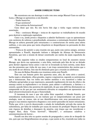 ASSIM COMEÇOU TUDO 
Me encontrava em um domingo à noite com meu amigo Manuel Cano no café La 
Luna, e Morago se apresentou a nós dizendo: 
­Venho 
buscá­los. 
­O 
que aconteceu? 
­Têm 
notícias da Internacional? 
Cano disse que não. Eu sim havia lido algo e tinha vagas notícias desta 
associação. 
­Pois 
– continuou Morago – trata­se 
de organizar os trabalhadores do mundo 
para destruir a exploração capitalista. 
Cano e eu, ainda jovens e dispostos a admitir facilmente o que se apresentasse 
com caráteres de nobreza e grandiosidade, atrasamos a contestação favorável. Quando 
Morago se achava possuído pelo entusiasmo e o contrariavam ele sentia uma cólera 
sublime, e era uma pena que tanta eloquência se desperdiçasse na persuasão de dois 
convencidos. 
­Trata­se 
de assistir a uma reunião em que, junto com outros amigos, seremos 
apresentados a Fanelli, deputado italiano e delegado da Aliança da Democracia 
Socialista, que tem a missão de deixar constituído um núcleo da seção espanhola da 
AIT. 
No dia seguinte todos os citados comparecemos no local de encontro menos 
Morago, que devia nos apresentar, e esta falta, motivada pelo fato de ter se deitado 
para dormir algumas horas antes e não ter se levantado na hora correta, como disse 
um dos presentes que vinha de sua casa, é um traço característico dos muitos que o 
seu modo de ser oferecia. Isto não foi obstáculo para que a reunião se celebrasse. 
Na casa de Rubau Donadeu nos reunimos então com Fanelli. 
Este era um homem perto dos quarenta anos, alto, de rosto sério e amável, 
barba negra e abundante, olhos grandes, negros e expressivos, segundo os sentimentos 
que o dominavam. Sua voz tinha um timbre metálico e era suscetível a todas as 
inflexões apropriadas ao que expressava, passando rapidamente do tom da cólera e da 
ameaça contra os exploradores e os tiranos, para adotar o sofrimento, a lástima e o 
consolo, quando falava das penúrias do explorado, do que sem sofrê­las 
diretamente as 
compreende ou do que por um sentimento altruísta se compadece em apresentar um 
ideal ultrarrevolucionário de paz e fraternidade. 
O incomum do caso é que não sabia falar espanhol, e falando francês, que 
entendíamos medianamente, ou em italiano que só compreendíamos um pouco por 
analogia, mais ou menos, não só nos identificávamos com seus pensamentos, mas 
graças à sua mímica expressiva chegamos a nos sentir possuídos do maior entusiasmo. 
Tinha que vê­lo 
e ouvi­lo 
descrevendo o estado do trabalhador privado dos meios de 
subsistência, por falta de trabalho por causa do excesso de produção! Depois de expor 
com riqueza de detalhes o desespero da miséria, com traços que me recordavam o 
trágico Rosi, dizia “Coisa horrível!”, “Absurdo!”, e sentíamos calafrios e 
estremecimentos de horror... 
Fanelli nos deu três ou quatro sessões de propaganda e, antes de se despedir de 
nós, quis que nos fotografássemos em grupo, o que assim se fez, reunindo­nos 
todos no 
2 
 