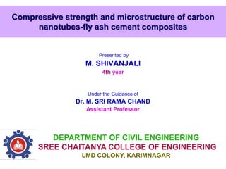 Compressive strength and microstructure of carbon
nanotubes-fly ash cement composites
Presented by
M. SHIVANJALI
4th year
Under the Guidance of
Dr. M. SRI RAMA CHAND
Assistant Professor
DEPARTMENT OF CIVIL ENGINEERING
SREE CHAITANYA COLLEGE OF ENGINEERING
LMD COLONY, KARIMNAGAR
 