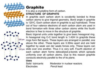 Graphite
It is also a crystalline form of carbon.
STRUCTURE OF GRAPHITE
In graphite each carbon atom is covalently bonded to three
carbon atoms to give trigonal geometry. Bond angle in graphite
is 120o
C. Each carbon atom in graphite is sp2 hybridized. Three
out of four valence electrons of each carbon atom are used in
bond formation with three other carbon atoms while the fourth
electron is free to move in the structure of graphite.
Basic trigonal units unite together to give basic hexagonal ring.
In hexagonal ring C-C bond length is 1.42Ao
.In graphite these
rings form flat layers. These layers are arranged in parallel, one
above the other. These layers are 3.35Ao apart and are held
together by weak van der waals forces only. These layers can
slide over one another. Thus it is very soft. Fourth electron of
each carbon atom forms delocalized p-bonds which spreads
uniformly over all carbon atoms. Due to this reason graphite
conducts electricity parallel to the of its plane.
Uses
Solid lubricants Moderator in nuclear reactors
Electrodes Pencil lead
 
