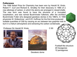 Fullerenes
The 1996 Nobel Prize for Chemistry has been won by Harold W. Kroto,
Robert F. Curl and Richard E. Smalley for their discovery in 1985 of a
new allotrope of carbon, in which the atoms are arranged in closed shells.
The new form was found to have the structure of a truncated
icosahedron, and was named Buckminster fullerene, after the architect
Buckminster Fuller who designed geodesic domes in the 1960's. In 1990
physicists W. Krätschmer and D.R. Huffman for the first time produced
isolable quantities of C60 by causing an arc between two graphite rods to
burn in a helium atmosphere and extracting the carbon condensate.
Professor Sir Harold W. Kroto C 60
Geodesic dome
Football like structure
20 hexagones
12 pentagones
 