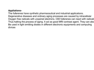 Appliations-
The fullerenes have synthetic pharmaceutical and industrial applications.
Degenerative diseases and ordinary aging processes are caused by intracellular
Oxygen free radicals with unpaired electrons. C60 fullerenes can react with radicals
Thus halting the process of aging. It act as good MRI contrast agent. They can also
Be used in light emitting diodes in different electronic equipments and computing
divices
 