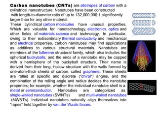 Carbon nanotubes (CNTs) are allotropes of carbon with a
cylindrical nanostructure. Nanotubes have been constructed
with length-to-diameter ratio of up to 132,000,000:1, significantly
larger than for any other material.
These cylindrical carbon molecules have unusual properties,
Which are valuable for nanotechnology, electronics, optics and
other fields of materials science and technology. In particular,
owing to their extraordinary thermal conductivity and mechanical
and electrical properties, carbon nanotubes may find applications
as additives to various structural materials. Nanotubes are
members of the fullerene structural family, which also includes the
spherical buckyballs, and the ends of a nanotube may be capped
with a hemisphere of the buckyball structure. Their name is
derived from their long, hollow structure with the walls formed by
one-atom-thick sheets of carbon, called graphene. These sheets
are rolled at specific and discrete ("chiral") angles, and the
combination of the rolling angle and radius decides the nanotube
properties; for example, whether the individual nanotube shell is a
metal or semiconductor. Nanotubes are categorized as
single-walled nanotubes (SWNTs) and multi-walled nanotubes
(MWNTs). Individual nanotubes naturally align themselves into
"ropes" held together by van der Waals forces.
 