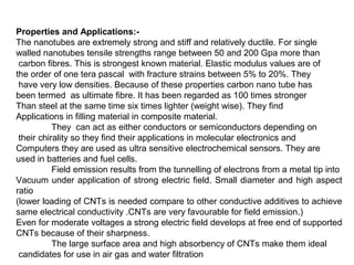 Properties and Applications:-
The nanotubes are extremely strong and stiff and relatively ductile. For single
walled nanotubes tensile strengths range between 50 and 200 Gpa more than
carbon fibres. This is strongest known material. Elastic modulus values are of
the order of one tera pascal with fracture strains between 5% to 20%. They
have very low densities. Because of these properties carbon nano tube has
been termed as ultimate fibre. It has been regarded as 100 times stronger
Than steel at the same time six times lighter (weight wise). They find
Applications in filling material in composite material.
They can act as either conductors or semiconductors depending on
their chirality so they find their applications in molecular electronics and
Computers they are used as ultra sensitive electrochemical sensors. They are
used in batteries and fuel cells.
Field emission results from the tunnelling of electrons from a metal tip into
Vacuum under application of strong electric field. Small diameter and high aspect
ratio
(lower loading of CNTs is needed compare to other conductive additives to achieve
same electrical conductivity .CNTs are very favourable for field emission.)
Even for moderate voltages a strong electric field develops at free end of supported
CNTs because of their sharpness.
The large surface area and high absorbency of CNTs make them ideal
candidates for use in air gas and water filtration
 