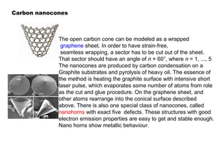 Carbon nanocones
The open carbon cone can be modeled as a wrapped
graphene sheet. In order to have strain-free,
seamless wrapping, a sector has to be cut out of the sheet.
That sector should have an angle of n × 60°, where n = 1, ..., 5
The nanocones are produced by carbon condensation on a
Graphite substrates and pyrolysis of heavy oil. The essence of
the method is heating the graphite surface with intensive short
laser pulse, which evaporates some number of atoms from role
as the cut and glue procedure. On the graphene sheet, and
other atoms rearrange into the conical surface described
above. There is also one special class of nanocones, called
nanohorns with exact five defects. These structures with good
electron emission properties are easy to get and stable enough.
Nano horns show metallic behaviour.
 