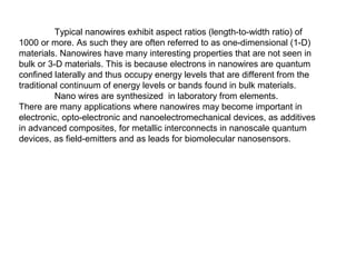 Typical nanowires exhibit aspect ratios (length-to-width ratio) of
1000 or more. As such they are often referred to as one-dimensional (1-D)
materials. Nanowires have many interesting properties that are not seen in
bulk or 3-D materials. This is because electrons in nanowires are quantum
confined laterally and thus occupy energy levels that are different from the
traditional continuum of energy levels or bands found in bulk materials.
Nano wires are synthesized in laboratory from elements.
There are many applications where nanowires may become important in
electronic, opto-electronic and nanoelectromechanical devices, as additives
in advanced composites, for metallic interconnects in nanoscale quantum
devices, as field-emitters and as leads for biomolecular nanosensors.
 