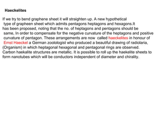 Haeckelites
If we try to bend graphene sheet it will straighten up. A new hypothetical
type of grapheen sheet which admits pentagons heptagons and hexagons.It
has been proposed, noting that the no. of heptagons and pentagons should be
same, In order to compensate for the negative curvature of the heptagons and positive
curvature of pentagon. These arrangements are now called haeckelites in honour of
Emst Haeckel a German zoolologist who produced a beautiful drawing of radiolaria,
(Organism) in which heptagonal hexagonal and pentagonal rings are observed.
Carbon haekalite structures are metallic. It is possible to roll up the haekelite sheets to
form nanotubes which will be conductors independent of diameter and chirality.
 