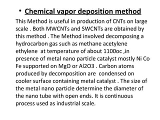 • Chemical vapor deposition method
This Method is useful in production of CNTs on large
scale . Both MWCNTs and SWCNTs are obtained by
this method . The Method involved decomposing a
hydrocarbon gas such as methane acetylene
ethylene at temperature of about 1100oc ,in
presence of metal nano particle catalyst mostly Ni Co
Fe supported on MgO or Al2O3 . Carbon atoms
produced by decomposition are condensed on
cooler surface containing metal catalyst . The size of
the metal nano particle determine the diameter of
the nano tube with open ends. It is continuous
process used as industrial scale.
 