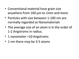 • Conventional material have grain size
anywhere from 100 µm to 1mm and more
• Particles with size between 1-100 nm are
normally regarded as Nanomaterials
• The average size of an atom is in the order of
1-2 Angstroms in radius.
• 1 nanometer =10 Angstroms
• 1 nm there may be 3-5 atoms
 