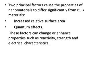 • Two principal factors cause the properties of
nanomaterials to differ significantly from Bulk
materials:
• Increased relative surface area
• Quantum effects.
These factors can change or enhance
properties such as reactivity, strength and
electrical characteristics.
 