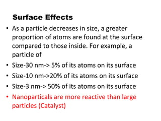 Surface Effects
• As a particle decreases in size, a greater
proportion of atoms are found at the surface
compared to those inside. For example, a
particle of
• Size-30 nm-> 5% of its atoms on its surface
• Size-10 nm->20% of its atoms on its surface
• Size-3 nm-> 50% of its atoms on its surface
• Nanoparticals are more reactive than large
particles (Catalyst)
 