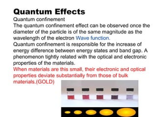 Quantum Effects
Quantum confinement
The quantum confinement effect can be observed once the
diameter of the particle is of the same magnitude as the
wavelength of the electron Wave function.
Quantum confinement is responsible for the increase of
energy difference between energy states and band gap. A
phenomenon tightly related with the optical and electronic
properties of the materials.
When materials are this small, their electronic and optical
properties deviate substantially from those of bulk
materials.(GOLD)
 