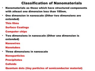 Classification of Nanomaterials
• Nanomaterials as those which have structured components
with atleast one dimension less than 100nm.
• One dimension in nanoscale (Other two dimensions are
extended)
Thin films
Surface Coatings
Computer chips
• Two dimensions in nanoscale (Other one dimension is
extended)
Nanowires
Nanotubes
• Three dimensions in nanoscale
Nanoparticles
Precipitates
Colloids
Quantum dots (tiny particles of semiconductor material)
 