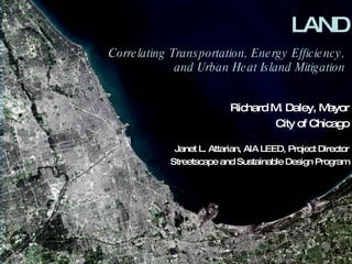 LAND Correlating Transportation, Energy Efficiency,  and Urban Heat Island Mitigation   Richard M. Daley, Mayor City of Chicago Janet L. Attarian, AIA LEED, Project Director Streetscape and Sustainable Design Program 