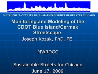 Monitoring and Modeling of the CDOT Blue Island/Cermak Streetscape   Joseph Kozak, PhD, PE  MWRDGC Sustainable Streets for Chicago June 17, 2009 METROPOLITAN   WATER RECLAMATION DISTRICT OF GREATER CHICAGO 