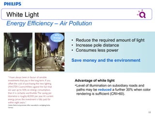 Energy Efficiency – Air Pollution Reduce the required amount of light Increase pole distance  Consumes less power Save money and the environment 67 % Energy saving White Light White Light Before:  HPL-N 400W After:  MASTER  CosmoWhite 140W Advantage of white light Level of illumination on subsidiary roads and paths may be  reduced  a further 30% when color rendering is sufficient (CRI>60). 