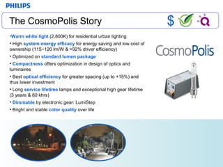White Light The CosmoPolis Story Warm white light  (2,800K) for residential urban lighting High  system energy efficacy  for energy saving and low cost of ownership (115~120 lm/W & >92% driver efficiency) Optimized on  standard lumen package Compactness  offers optimization in design of optics and luminaires  Best   optical efficiency  for greater spacing (up to +15%) and thus lower investment Long  service lifetime  lamps and exceptional high gear lifetime (3 years & 60 khrs) Dimmable  by electronic gear: LumiStep Bright and stable  color quality  over life $ 