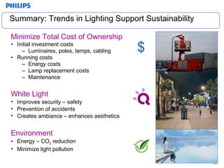 Summary: Trends in Lighting Support Sustainability Minimize Total Cost of Ownership Initial investment costs Luminaires, poles, lamps, cabling Running costs  Energy costs Lamp replacement costs Maintenance  $ White Light Improves security – safety Prevention of accidents Creates ambiance – enhances aesthetics Environment Energy – CO 2  reduction Minimize light pollution 