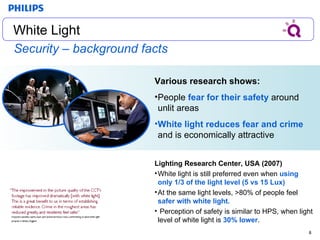 Security – background facts Various research shows: People  fear for their safety  around unlit areas White light reduces fear and crime  and is economically attractive Lighting Research Center, USA (2007) White light is still preferred even when  using only 1/3 of the light level (5 vs 15 Lux)   At the same light levels, >80% of people feel  safer with white light. Perception of safety is similar to HPS, when light level of white light is  30% lower . White Light White Light 