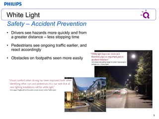 Safety – Accident Prevention Drivers see hazards more quickly and from a greater distance – less stopping time Pedestrians see ongoing traffic earlier, and react accordingly Obstacles on footpaths seen more easily White Light White Light 