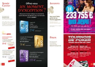 Tournoi à 200€
Prize pool : 5 040€
Vendredi 19 juillet à 21h
Droits d’inscription : 175€+25€
Freezout. 10 000 en jetons
Tournoi à 120€
Vendredi 26 juillet à 21h
Droits d’inscription : 100€+20€
1 rebuy+ 1 add-on double.
10 000 en jetons
Tournoi à 200€
Prize pool : 5 040€
Vendredi 5 juillet à 21h
Droits d’inscription : 175€+25€
Freezout. 10 000 en jetons
Tournoi à 170€
Prize pool : 4 320€
Vendredi 12 juillet à 21h
Droits d’inscription : 150€+20€
Knock out. Bounty 50€.
10 000 en jetons
3
Vous aussi, faites
partie de nos
heureux gagnants !
Fate parte anche voi,
dei nostri numerosi vincitori !
*Montant gagné le 28 mai sur un progressif
Bonus Times à 1€.
Jackpots
Poker
2
offre de bienvenue
découverte 
2 coupes de Champagne
+ 4,50 € de jetons
19 €
offre de bienvenue duo
2 coupes de Champagne
2 repas (plat & dessert)
+ 20 € de jetons
50 €
MeGAJacKpot!233 755 € vinti con solo 3 € !
Et vous, combien allez vous gagner ?
E voi, quanto vincerete ?
gAgnÉavec
3€seulement!
233755€
Renseignements
& inscriptions
à partir de 19h30
04 92 41 51 30 ou 51-33
1 bouteille de Champagne
1 repas pour 4
Entrée + Plat + dessert + 1/4 vin
80 € de jetons
155 € au lieu de 282 €
2 coupes de Champagne
1 repas pour 2
Entrée + Plat + dessert + 1/4 vin
40 € de jetons
75 € au lieu de 133 €
1 apéro Kir
1 repas
Plat + dessert + 1/4 vin
15 € de jetons
27 € au lieu de 42.50 €
Soirée
Casino
Renseignement
04 92 10 16 16
ou à l’accueil du Casino
Offres valables jusqu’au 31/12/2013 hors
jours fériés. L’accès aux jeux est réservé aux
personnesmajeures, non interdites de jeu,
et assujetti à la présentation d’une pièce
d’identité. L’abus d’alcool est dangereux pour la
santé. À consommer avec modération.
Offrez-vous
un moment
d’exception ?
Découvrez l’univers ludique et convivial du
Casino Barrière de Menton avec nos formules
SOIRÉE CASINO !
Offre de
Bienvenue
Duo
Offre de
Bienvenue
Découverte
 