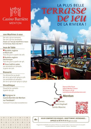Programme modifiable sans préavis. Photos non contractuelles. L’accès aux Casino est assujetti
à la présentation d’une pièce d’identité. Création : Bostudio.fr
JOUER COMPORTE DES RISQUES : ENDETTEMENT, DEPENDANCE...
APPELEZ LE 09 74 75 13 13 Appel non surtaxé
18+
200 Machines à sous
De 10h à 3h en semaine.
De 10h à 4h les vendredis.
Jouez sur nos 90 machines à sous
en terrasse, face à la mer !
Jeux de Table
Roulette anglaise
et Black Jack
Tous les jours à partir de 20h.
Roulette anglaise
Electronique
Tous les jours à partir de 14h.
Texas hold’em poker
Les vendredis et samedis
à partir de 20h.
Brasserie
Du dimanche au jeudi :
de 12h à 14h et de 19h30 à 22h.
Les vendredis et samedis :
de 12h à 14h et de 19h30 à 23h30
Discothèque
Ouverte les samedis
à partir de 23h.
Rejoignez le
Casino Barrière de Menton
sur Facebook !
facebook.fr/CasinoBarrieredeMenton
Menton
Nice
Cannes
Saint-Raphaël
Sainte-Maxime
Avenue Félix Faure.
06500 Menton. France
Tél. 04 92 10 16 16
casinomenton@lucienbarriere.com
terrasse
dejeu
la plus belle
de la riviera !
 