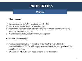 PROPERTIES: Thermal conductivity
• Flourescence:
 Semiconducting SWCNTs emit and absorb NIR.
 No excitonic luminescence in metallic tubes.
 Photoluminescence is used for measuring the quantities of semiconducting
nanotube species in a sample.
 Also to identify the symmetry and (n,m) properties.
• Raman spectroscopy:
 Raman spectroscopy has provided an exceedingly powerful tool for
characterization of CNT’s with respect to their diameters, and quality of the
samples properties.
 SWCNT and MWCNT can be discriminated via this method.
INTRODUCTION: HistoryPROPERTIES
Optical
10
 