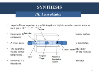 SYNTHESIS
• A pulsed laser vaporizes a graphite target in a high-temperature reactor while an
inert gas is bled into the chamber.
• Nanotubes develop on the cooler surfaces of the reactor as the vaporized carbon
condenses.
• A water-cooled surface may be included in the system to collect the nanotubes.
• The laser ablation method yields around 70% and produces primarily single-
walled carbon nanotubes with a controllable diameter determined by the reaction
temperature .
• However, it is more expensive than either arc discharge or chemical vapor
deposition.
INTRODUCTION: HistorySYNTHESIS
III. Laser ablation
13
 