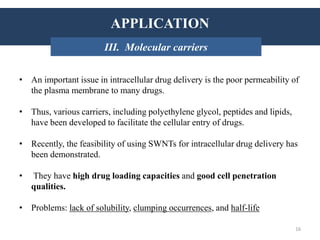 APPLICATIONS
• An important issue in intracellular drug delivery is the poor permeability of
the plasma membrane to many drugs.
• Thus, various carriers, including polyethylene glycol, peptides and lipids,
have been developed to facilitate the cellular entry of drugs.
• Recently, the feasibility of using SWNTs for intracellular drug delivery has
been demonstrated.
• They have high drug loading capacities and good cell penetration
qualities.
• Problems: lack of solubility, clumping occurrences, and half-life
INTRODUCTION: HistoryAPPLICATION
III. Molecular carriers
16
 