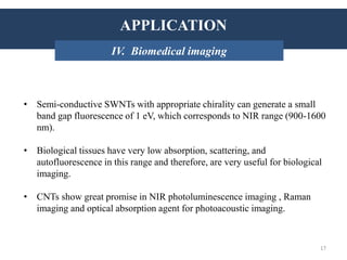 APPLICATIONS
• Semi-conductive SWNTs with appropriate chirality can generate a small
band gap fluorescence of 1 eV, which corresponds to NIR range (900-1600
nm).
• Biological tissues have very low absorption, scattering, and
autofluorescence in this range and therefore, are very useful for biological
imaging.
• CNTs show great promise in NIR photoluminescence imaging , Raman
imaging and optical absorption agent for photoacoustic imaging.
INTRODUCTION: HistoryAPPLICATION
IV. Biomedical imaging
17
 